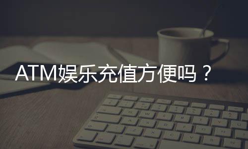 ATM娱乐充值方便吗?3分钟了解快速到账技巧与注意事项