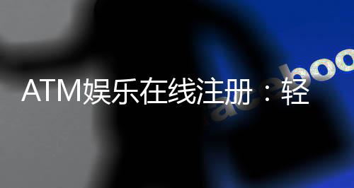 ATM娱乐在线注册:轻松三步完成畅享顶级游戏体验
