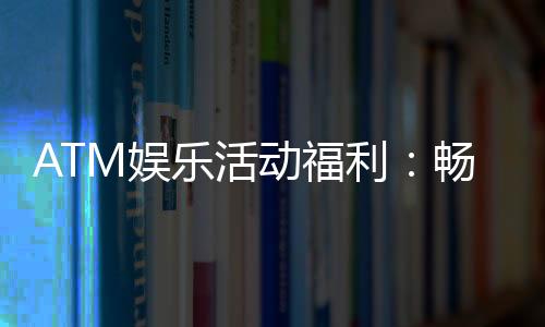 ATM娱乐活动福利:畅享多重好礼与惊喜回馈
