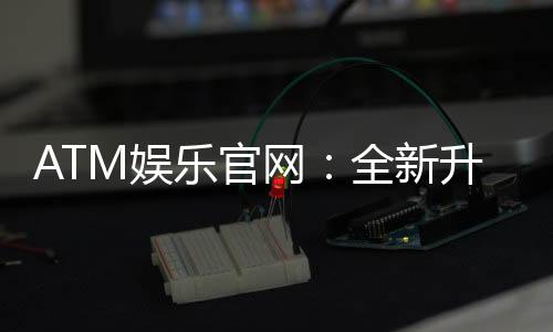 ATM娱乐官网:全新升级体验畅享棋牌电游盛宴
