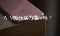 ATM娱乐实力雄厚吗?深度解析其平台优势与玩家真实体验