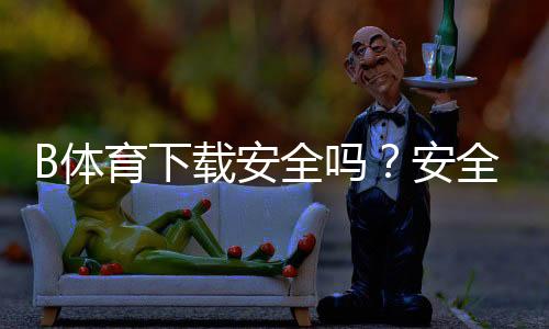 B体育下载安全吗？安全性评估、常见风险与防骗安装全攻略
