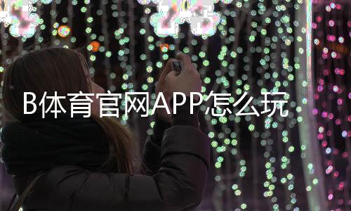 B体育官网APP怎么玩?下载注册、充值提现与投注玩法全攻略