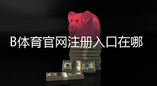 B体育官网注册入口在哪?新手注册流程、账号验证与常见问题详解