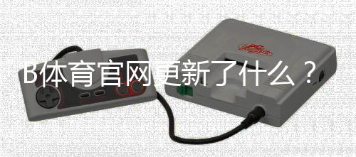 B体育官网更新了什么?最新版本功能、下载安装与常见问题全攻略