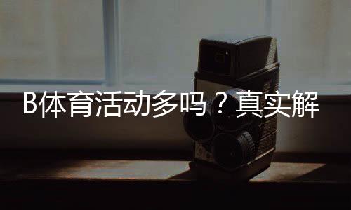B体育活动多吗?真实解析:优惠频率、赛事类型与参与攻略