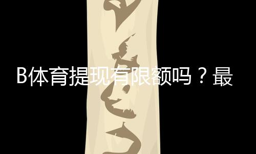 B体育提现有限额吗?最新提现规则、限额与到账速度详解