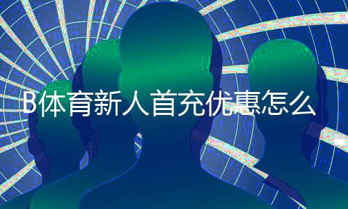 B体育新人首充优惠怎么领取?新手必看步骤、条件与注意事项