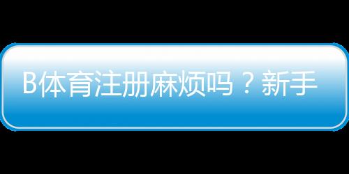 B体育注册麻烦吗?新手注册流程图文详解与常见问题解答