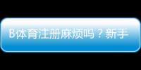 B体育注册麻烦吗？新手注册流程图文详解与常见问题解答