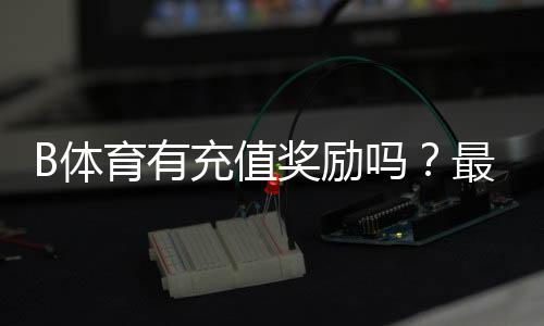 B体育有充值奖励吗?最新充值优惠、规则与领取攻略