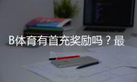 B体育有首充奖励吗?最新首充活动、领取方法与注意事项