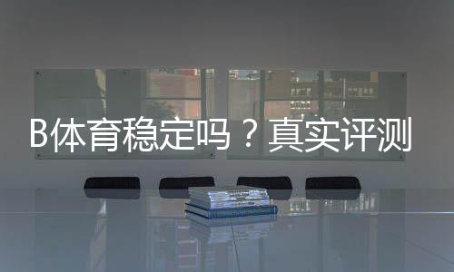 B体育稳定吗?真实评测与用户口碑:平台稳定性、提款速度与安全性全面解析
