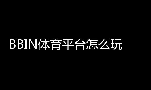 BBIN体育平台怎么玩?新手注册、充值、投注与提款全流程攻略