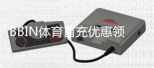 BBIN体育首充优惠领取攻略:新手步骤、优惠类型与注意事项详解