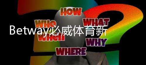 Betway必威体育新用户开户指南:注册流程、身份验证、首存优惠与常见问题详解