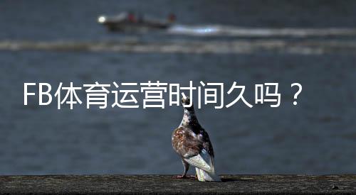 FB体育运营时间久吗?平台历史、信誉与安全性全面解析