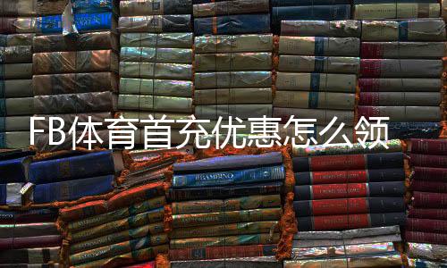 FB体育首充优惠怎么领取?新手必看流程、规则与避坑指南