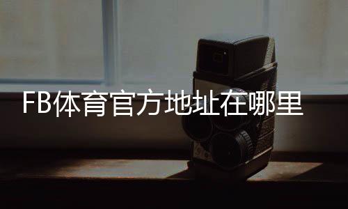 FB体育官方地址在哪里?官方网站入口、登录方法与防骗识别指南