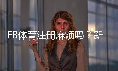 FB体育注册麻烦吗?新手图文分步注册教程与常见问题快速解决
