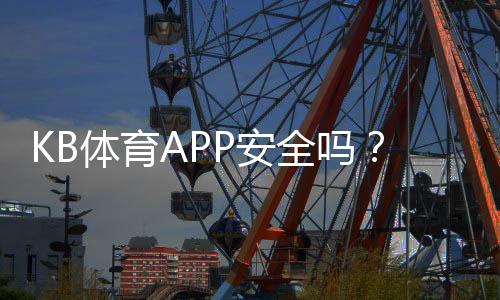 KB体育APP安全吗?权威安全性评测与用户防护要点