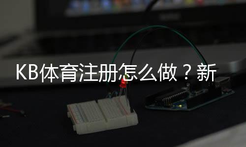 KB体育注册怎么做？新手开户步骤与注意事项全面指南
