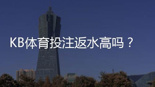 KB体育投注返水高吗?真实返利率解析与新手必看指南