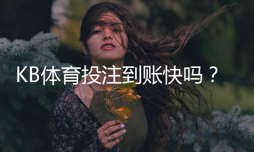 KB体育投注到账快吗?充值与提现到账时间、延迟原因及解决办法一览