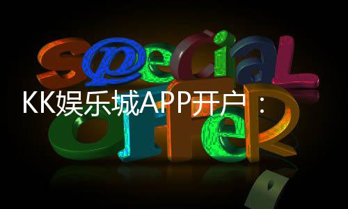 KK娱乐城APP开户:轻松注册享首存礼金与真人娱乐盛宴