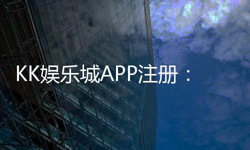 KK娱乐城APP注册:轻松三步完成下载安装及账号申请