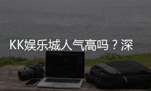 KK娱乐城人气高吗?深度解析玩家真实评价与平台优势