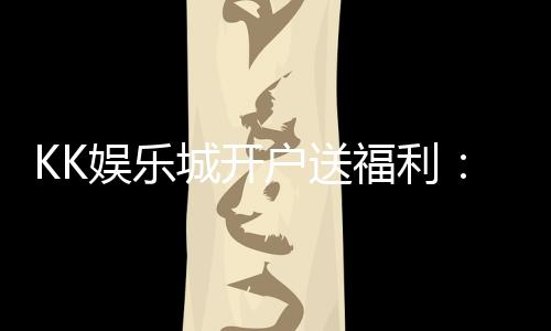KK娱乐城开户送福利:新会员专享豪礼与高额返水优惠