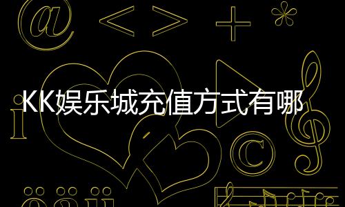 KK娱乐城充值方式有哪些?详解最新存款渠道与到账时间