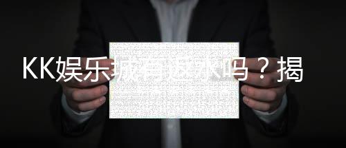 KK娱乐城有返水吗?揭秘返水优惠规则与领取攻略