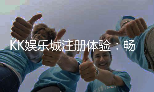 KK娱乐城注册体验:畅享豪华游戏盛宴与独家优惠