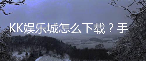 KK娱乐城怎么下载?手把手教你快速安装畅玩攻略