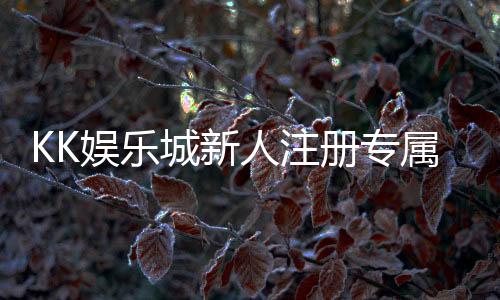 KK娱乐城新人注册专属奖励:首存礼包与高额返利等你拿
