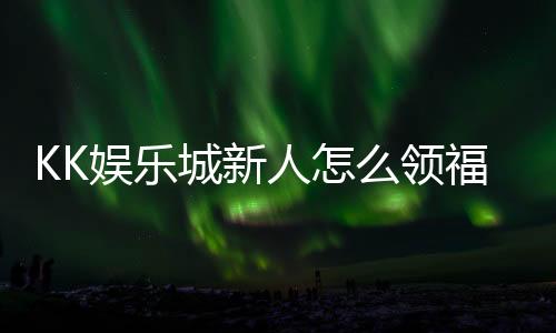 KK娱乐城新人怎么领福利?手把手教你轻松获取首存礼金