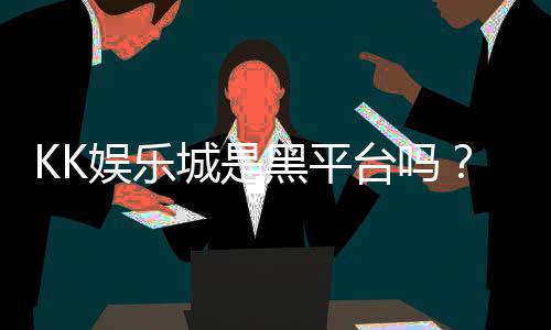 KK娱乐城是黑平台吗？深度解析其安全性及玩家真实评价