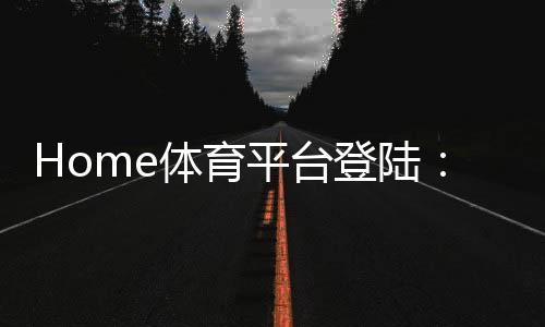 Home体育平台登陆:一站式畅享全球顶级体育赛事投注体验