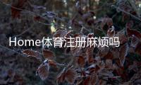Home体育注册麻烦吗?3分钟快速开户攻略+真人实测流程解析