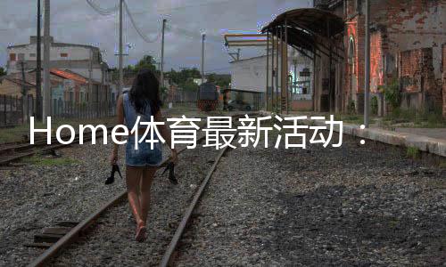 Home体育最新活动:限时优惠与独家赛事等你来战