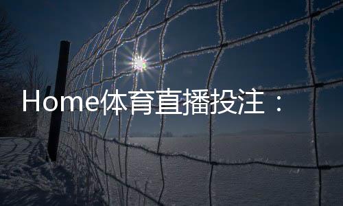 Home体育直播投注:实时赛事竞猜与高清观赛全攻略