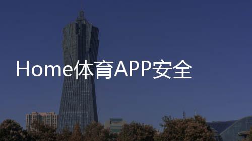Home体育APP安全性如何?深度解析平台保障机制与玩家实测体验