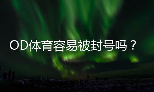 OD体育容易被封号吗?封号原因解析与防封实用攻略