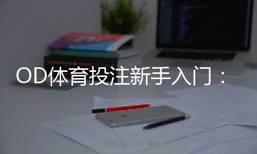 OD体育投注新手入门:注册流程、常见玩法与安全充值提现攻略