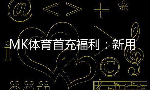MK体育首充福利:新用户专享高额返利与独家礼包
