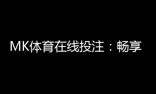 MK体育在线投注:畅享顶级赛事与真人娱乐的投注盛宴