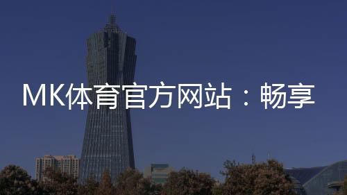 MK体育官方网站:畅享顶级赛事投注与电子游艺的终极平台