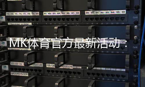 MK体育官方最新活动:限时福利与独家优惠火热进行中